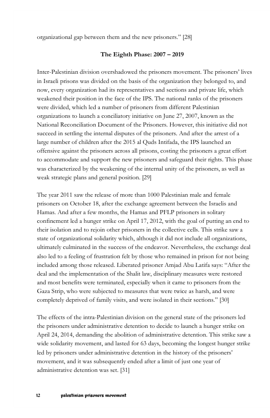 arganizationsl gap between them and the new prisoners.” [25]  The Eighth Phase: 2007 - 2019  Inter-Palestinian division overshadowed the prisoners movemeat. The prisoners’lives in seach prisons was divided on the basis of the organization they belonged to, and o, every organization had its sepresentatives and sections and privte lfe, which weakened their position in the face of the IPS. The national ranks of the prsoners were divided, which led  number of prisoners from different Palestinian organizations to launch a concilistory initiative on June 27, 2007, known as the Narionsl Reconcilstion Document of the Prisoners. Horwever, this initiative did not succeed in serling the internal dispates of the prisoners. And after the arest of a large aumber of children after the 2015 al Quds Intfads, the IPS launched an affensive against the prisonces scrossallprisons, costing the prisoners a great cffore 0 sccommodate and supportthe new prisoners and safeguard theie ights. This phase: was characterized by the weakening of the inteenal unity of the prisoners, as well a5 weak strateic plans and general position. [20]  The year 2011 saw the release of more than 1000 Palestinian male and female prisoners on October 18, after the exchange agrecment berween the Iseacls and Hamas. And aftr s few months, the Hamas and PFLP prisonersin soltary confinement ld & hunger strke on April 17, 2012, with the goal of purting an end o e iolation and to reoin other prisoners in the collective cells, This strike saw state of organizational solidarity which, although i did not include al organizatons, ultimately culminated in the success of the endeavor. Nevertheless, the exchange deal o led to a fecling of frustration fee by those who remained in prison for aot being included among those released. Liberated prisomer Amjad Abu Latify sys: “After the deal and the implementation of the Shalt v, discplinary measares were restored and most benefits were terminated, especialy whe it came to prisoncrs from the Gz Strip, who were sabjected to measures that were twice as harsh, and were completely deprived of family visits, and were isolted in their scetions.” (0]  The effects ofthe intra-Palestinian divi  fon o the generalstate of the prisoners led the prisoners under administrative detcation to decide to launch a hunger stike on Apil 24, 2014, demanding the abolition of administrative derenton. This suike saw a wide soldarity movement, and lsted for 63 days, becoming the longest hunger sk led by prisoners under administrative detention in the history of the prisoners’ movement, and it was subsequenly ended after a limit of fust one year of administrative detention was set.[31]  u [ rer——— 